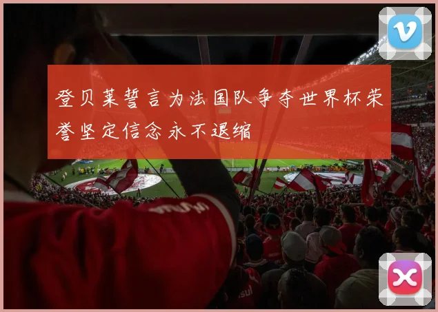 登贝莱誓言为法国队争夺世界杯荣誉坚定信念永不退缩