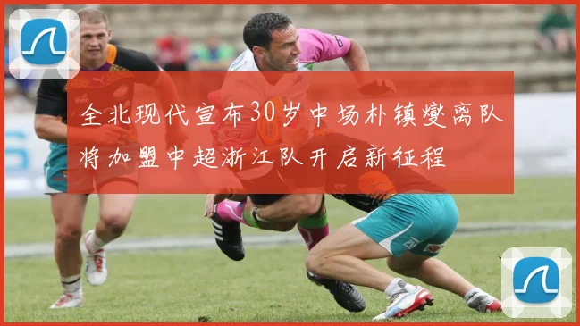 全北现代宣布30岁中场朴镇燮离队将加盟中超浙江队开启新征程