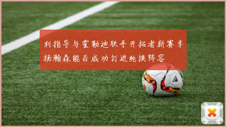 利指导与霍勒迪联手开拓者新赛季杨瀚森能否成功打进轮换阵容