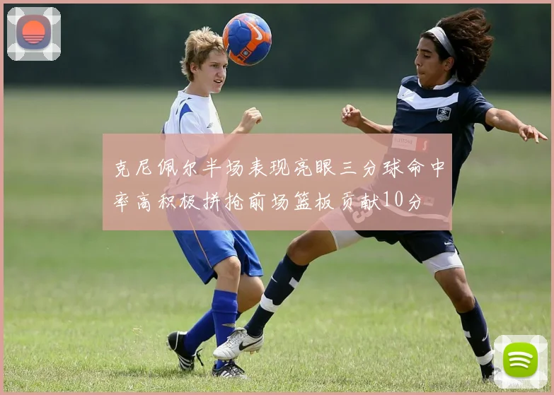 克尼佩尔半场表现亮眼三分球命中率高积极拼抢前场篮板贡献10分