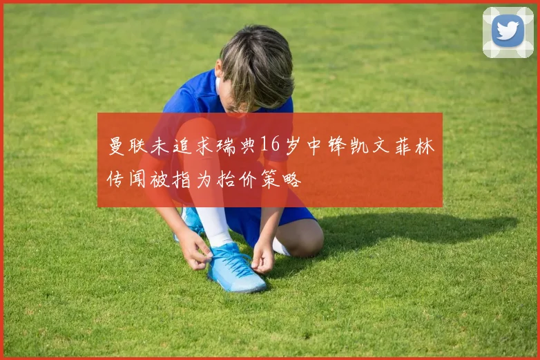 曼联未追求瑞典16岁中锋凯文菲林传闻被指为抬价策略