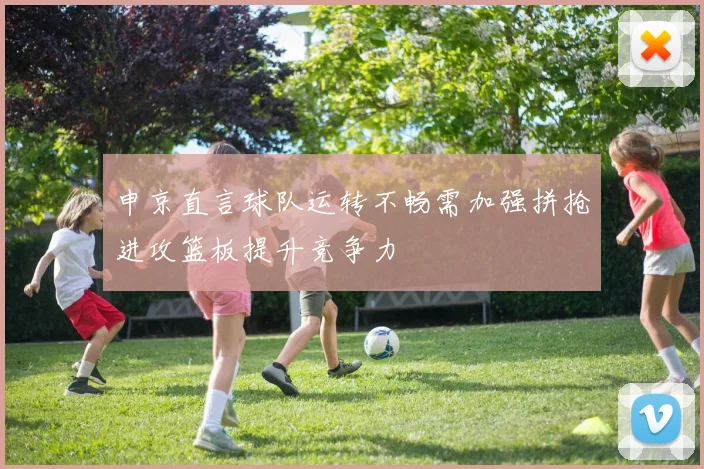 申京直言球队运转不畅需加强拼抢进攻篮板提升竞争力
