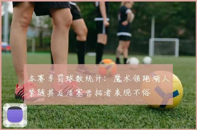 本赛季罚球数统计：魔术领跑湖人紧随其后活塞开拓者表现不俗