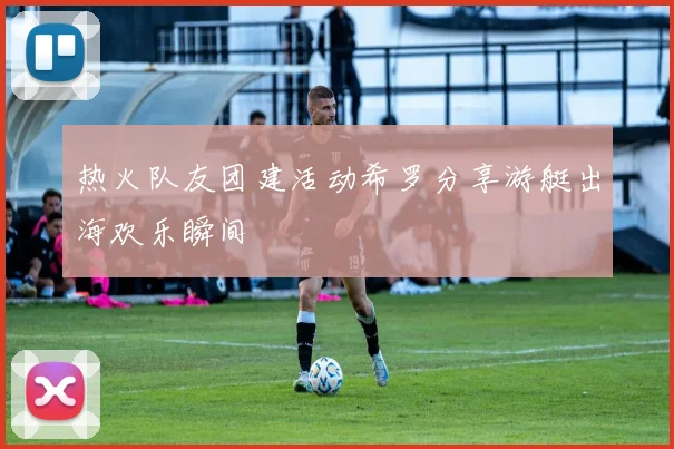 热火队友团建活动希罗分享游艇出海欢乐瞬间