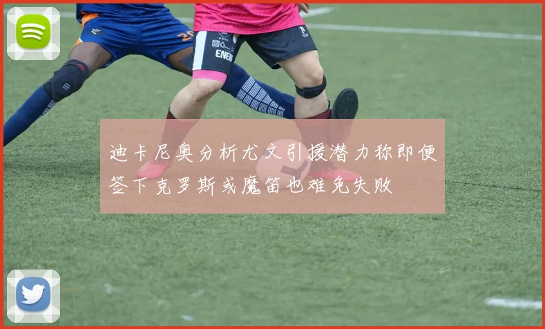 迪卡尼奥分析尤文引援潜力称即便签下克罗斯或魔笛也难免失败