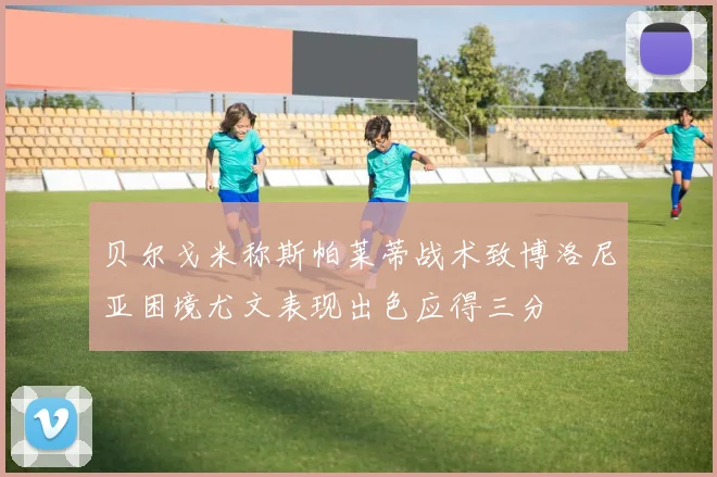 贝尔戈米称斯帕莱蒂战术致博洛尼亚困境尤文表现出色应得三分