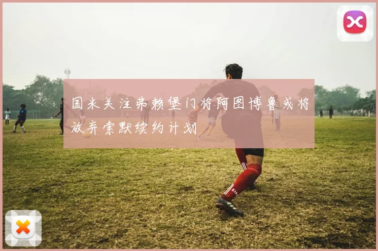 国米关注弗赖堡门将阿图博鲁或将放弃索默续约计划