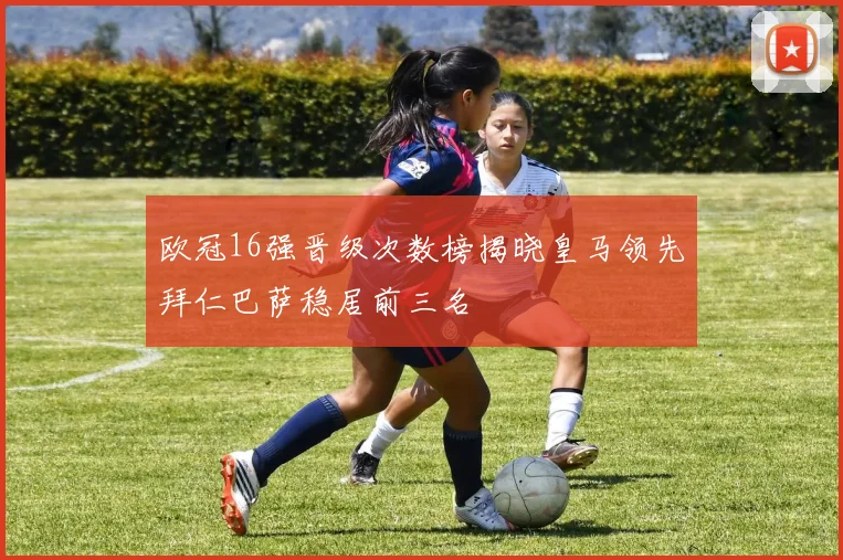 欧冠16强晋级次数榜揭晓皇马领先拜仁巴萨稳居前三名