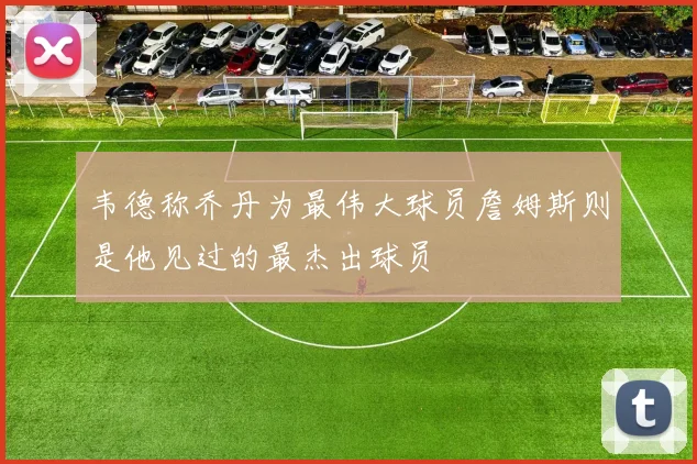 韦德称乔丹为最伟大球员詹姆斯则是他见过的最杰出球员