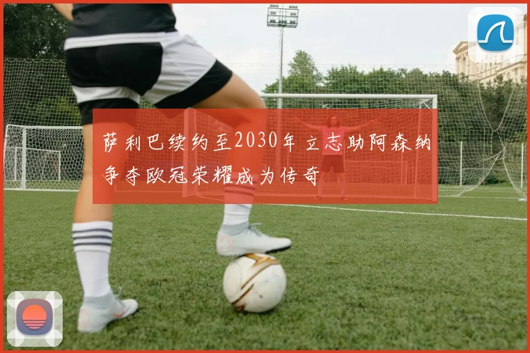萨利巴续约至2030年立志助阿森纳争夺欧冠荣耀成为传奇
