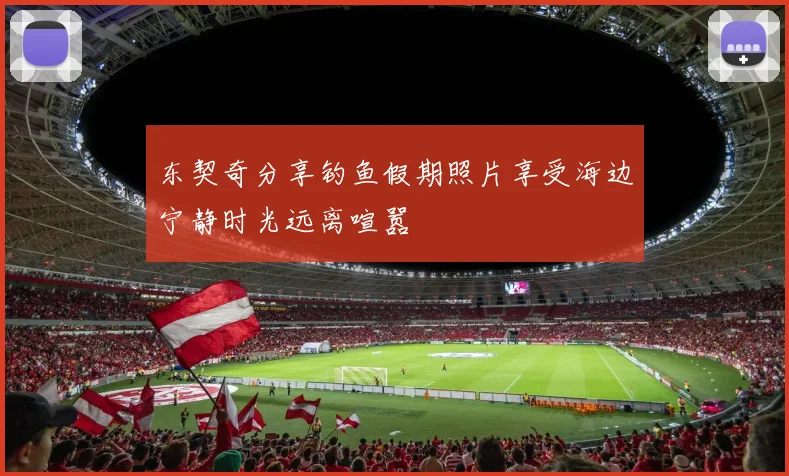 东契奇分享钓鱼假期照片享受海边宁静时光远离喧嚣