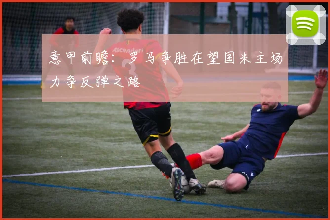 意甲前瞻：罗马争胜在望国米主场力争反弹之路