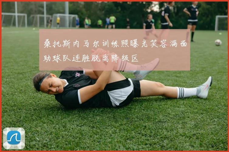 桑托斯内马尔训练照曝光笑容满面助球队连胜脱离降级区