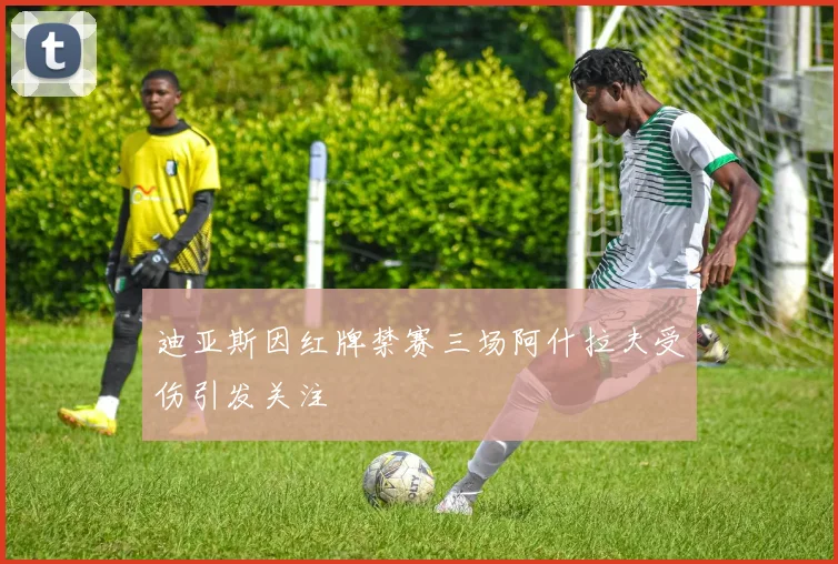 迪亚斯因红牌禁赛三场阿什拉夫受伤引发关注