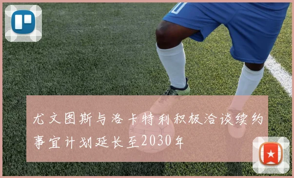 尤文图斯与洛卡特利积极洽谈续约事宜计划延长至2030年