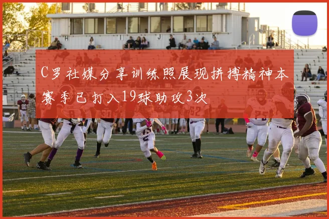C罗社媒分享训练照展现拼搏精神本赛季已打入19球助攻3次