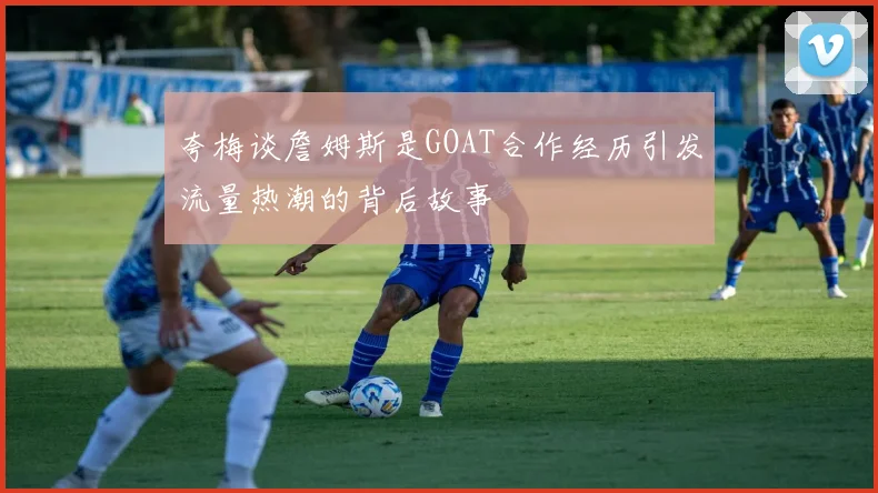 夸梅谈詹姆斯是GOAT合作经历引发流量热潮的背后故事
