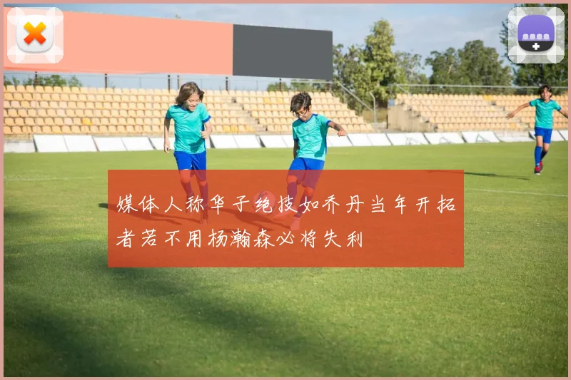 媒体人称华子绝技如乔丹当年开拓者若不用杨瀚森必将失利