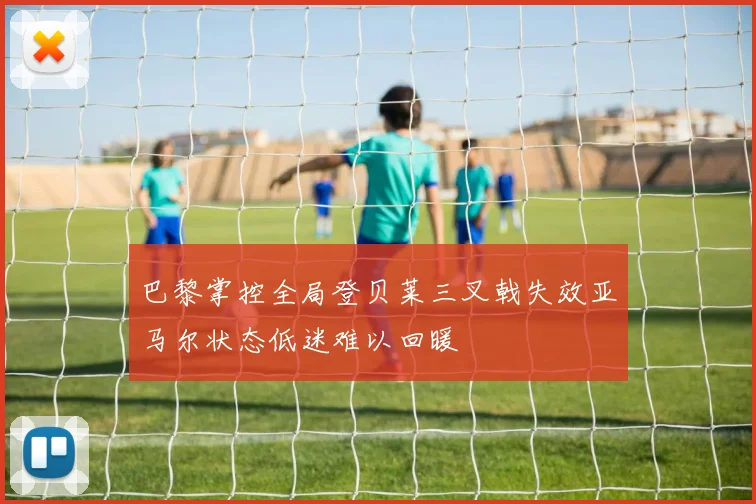 巴黎掌控全局登贝莱三叉戟失效亚马尔状态低迷难以回暖