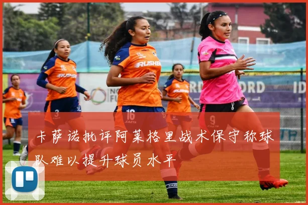 卡萨诺批评阿莱格里战术保守称球队难以提升球员水平