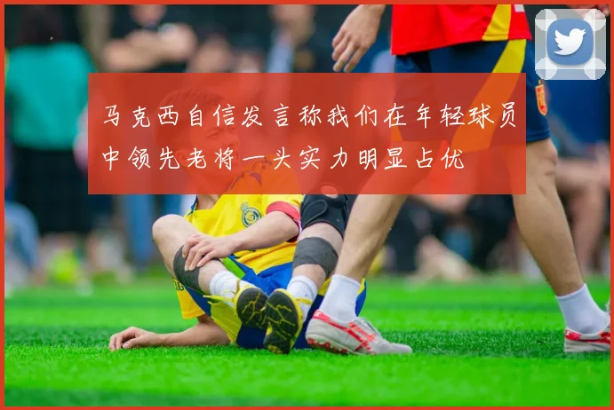 马克西自信发言称我们在年轻球员中领先老将一头实力明显占优
