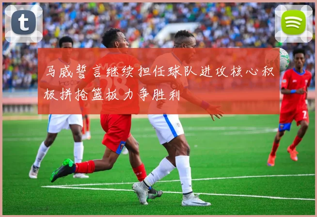 马威誓言继续担任球队进攻核心积极拼抢篮板力争胜利