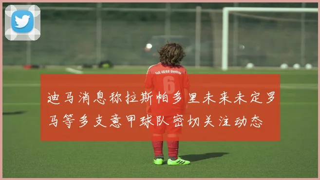 迪马消息称拉斯帕多里未来未定罗马等多支意甲球队密切关注动态