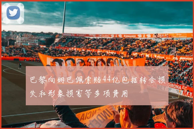巴黎向姆巴佩索赔44亿包括转会损失和形象损害等多项费用