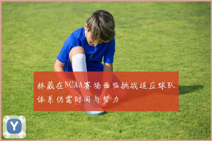 林葳在NCAA赛场面临挑战适应球队体系仍需时间与努力