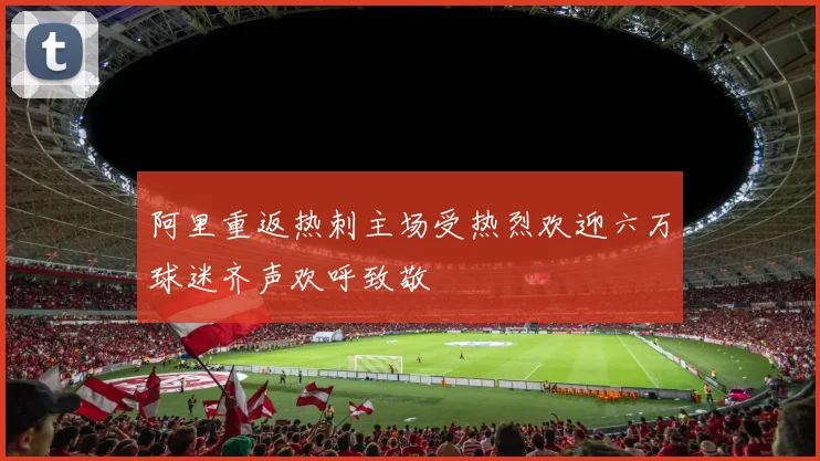 阿里重返热刺主场受热烈欢迎六万球迷齐声欢呼致敬