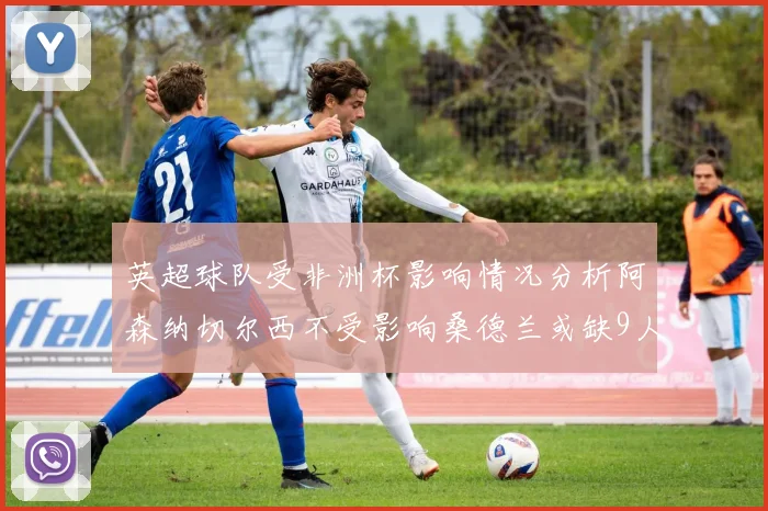 英超球队受非洲杯影响情况分析阿森纳切尔西不受影响桑德兰或缺9人