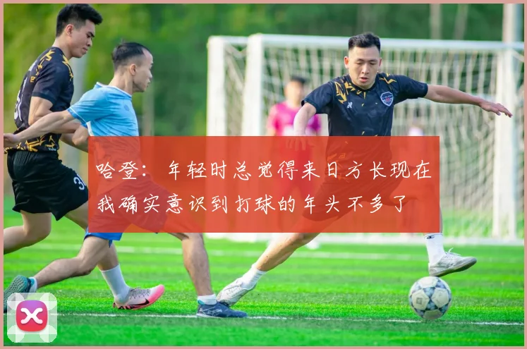 哈登：年轻时总觉得来日方长现在我确实意识到打球的年头不多了