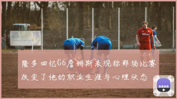 隆多回忆G6詹姆斯表现称那场比赛改变了他的职业生涯与心理状态