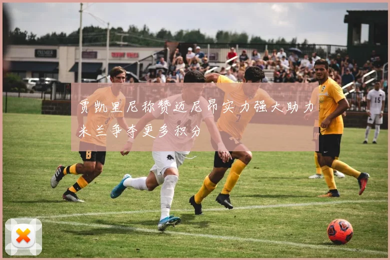 贾凯里尼称赞迈尼昂实力强大助力米兰争夺更多积分