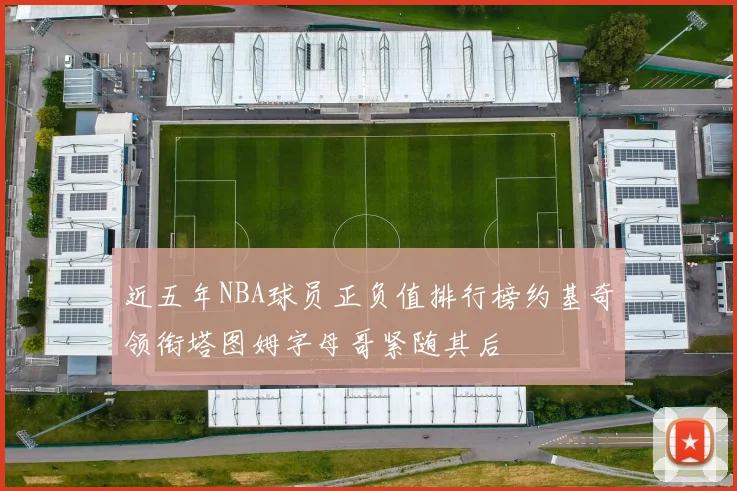 近五年NBA球员正负值排行榜约基奇领衔塔图姆字母哥紧随其后