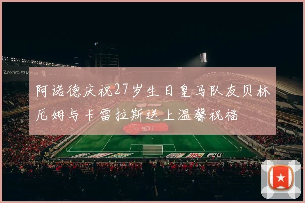 阿诺德庆祝27岁生日皇马队友贝林厄姆与卡雷拉斯送上温馨祝福